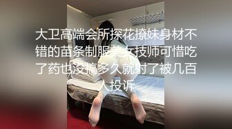 大卫高端会所探花撩妹身材不错的苗条制服美女技师可惜吃了药也没搞多久就射了被几百人投诉