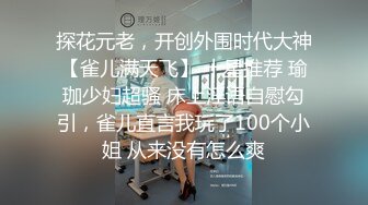 探花元老，开创外围时代大神【雀儿满天飞】 十星推荐 瑜珈少妇超骚 床上淫语自慰勾引，雀儿直言我玩了100个小姐 从来没有怎么爽