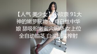 【人气 美少女】小欣奈 91大神的嫩萝玩物 性瘾白丝中华娘 舔吸粉嫩蜜穴阴蒂 女上位全自动抽茎 白浆泛滥榨射