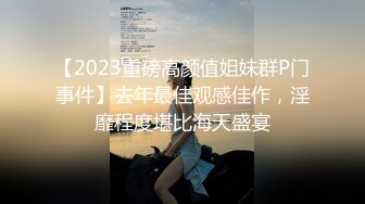 【2023重磅高颜值姐妹群P门事件】去年最佳观感佳作，淫靡程度堪比海天盛宴