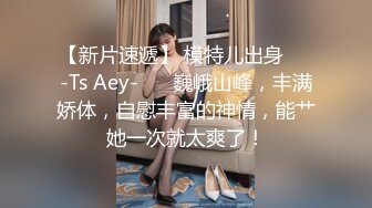 【新片速遞】 模特儿出身❤️-Ts Aey-❤️ 巍峨山峰，丰满娇体，自慰丰富的神情，能艹她一次就太爽了！