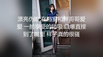 漂亮伪娘 在浴室和胖哥哥爱爱 一脸享受的舔吸 口爆直接到了嘴里 样子真的很骚