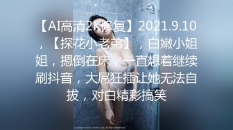 【AI高清2K修复】2021.9.10，【探花小老弟】，白嫩小姐姐，摁倒在床，一直想着继续刷抖音，大屌狂插让她无法自拔，对白精彩搞笑