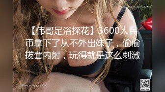 【伟哥足浴探花】3600人民币拿下了从不外出妹子，偷偷拔套内射，玩得就是这么刺激