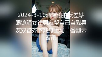 2024-3-10酒店偷拍反差婊眼镜骚女让男友帮自己自慰男友双管齐下翻身上马一番翻云覆雨