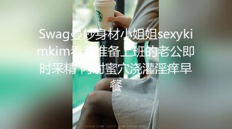 Swag曼妙身材小姐姐sexykimkim看着准备上班的老公即时采精 内射蜜穴浇灌淫痒早餐