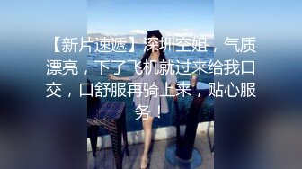 【新片速遞】深圳空姐，气质漂亮，下了飞机就过来给我口交，口舒服再骑上来，贴心服务！