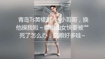  青岛Ts黄檬萌 ： 小哥哥，换他操我啦～嫦娥仙女快要被艹死了怎么办，交粮好多哇~