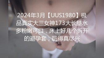 2024年3月【UUS1980】极品真实大三女神173大长腿水多粉嫩可口，床上好几个拆开的避孕套，玩得真尽兴