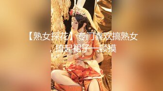 【熟女探花】专门喜欢搞熟女，撩起裙子一顿摸