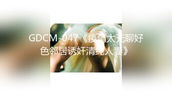 GDCM-047《疫情太无聊好色邻居诱奸清纯人妻》