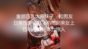  童颜巨乳大眼妹子，和男友日常性爱，打飞机撸起来女上位啪啪打桩体力惊人