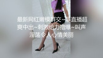  最新网红嫩模群交~非直播超爽中出~刺激给力撸爆~叫声淫荡令人心情美丽