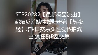 STP20282【最新极品流出】超爆反差婊性奴淫母狗【辉夜姬】群P口交尿头性爱私拍流出 疯狂群P乱交篇