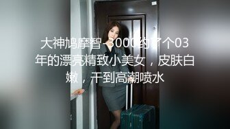 大神鸠摩智-3000约了个03年的漂亮精致小美女，皮肤白嫩，干到高潮喷水