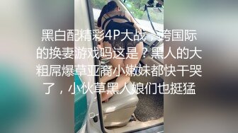 黑白配精彩4P大战，跨国际的换妻游戏吗这是？黑人的大粗屌爆草亚裔小嫩妹都快干哭了，小伙草黑人娘们也挺猛