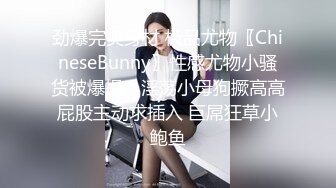 劲爆完美身材 极品尤物〖ChineseBunny〗性感尤物小骚货被爆操，淫荡小母狗撅高高屁股主动求插入 巨屌狂草小鲍鱼