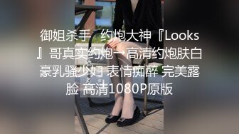 御姐杀手✿约炮大神『Looks』哥真实约炮→高清约炮肤白豪乳骚少妇 表情痴醉 完美露脸 高清1080P原版