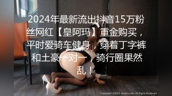 2024年最新流出抖音15万粉丝网红【皇阿玛】重金购买，平时爱骑车健身，穿着丁字裤 和土豪一对一，骑行圈果然乱！