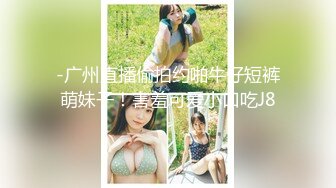 -广州直播偷拍约啪牛仔短裤萌妹子！害羞可爱小口吃J8