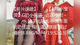 【新片速遞】✨✨✨【178小宝贝】G奶小骚逼~近20小时~✨✨✨-~ 奶子比脸大 沙滩车里玩奶揉逼 商场逼塞跳蛋 真过瘾!![8.88G/MP4/19:52:13]