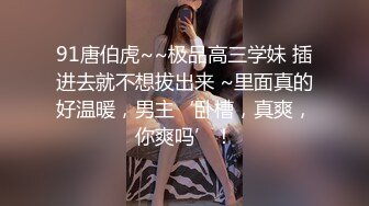 91唐伯虎~~极品高三学妹 插进去就不想拔出来 ~里面真的好温暖，男主‘卧槽，真爽，你爽吗’！