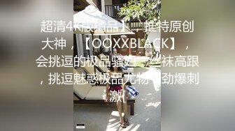 超清4K版精品】，推特原创大神，【OOXXBLACK】，会挑逗的极品骚妇，丝袜高跟，挑逗魅惑极品尤物，劲爆刺激[