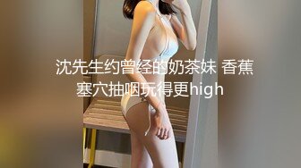   沈先生约曾经的奶茶妹 香蕉塞穴抽咽玩得更high