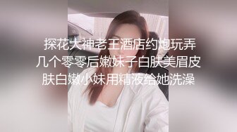  探花大神老王酒店约炮玩弄几个零零后嫩妹子白肤美眉皮肤白嫩小妹用精液给她洗澡