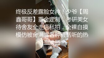 终极反差露脸女神！少爷【周鑫哥哥】重金定制，考研美女待舍友全走后私拍，全裸自摸模仿被肏满嘴各种骚话听的热血沸腾