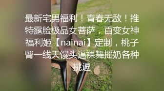 最新宅男福利！青春无敌！推特露脸极品女菩萨，百变女神福利姬【nainai】定制，桃子臀一线天馒头逼裸舞摇奶各种挑逗