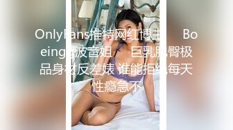 OnlyFans推特网红博主⭐️Boeingg波音姐⭐️巨乳肥臀极品身材反差婊 谁能拒绝每天性瘾急不