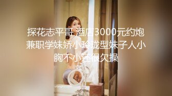 探花志平哥 酒店3000元约炮兼职学妹娇小玲珑型妹子人小胸不小还很欠操