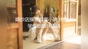 婚纱店操萝莉音小妹,休学大学生眼镜妹返场