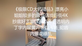 《极限CD大师精品》漂亮小姐姐较多的服饰店步行街4K抄底好多嫩妹亮点多多透明内丁字内尿黄内带血内骆_驼齿内眼花缭乱