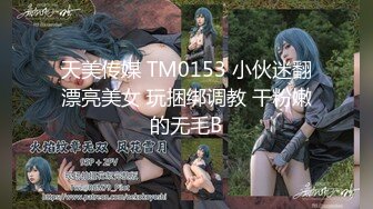 天美传媒 TM0153 小伙迷翻漂亮美女 玩捆绑调教 干粉嫩的无毛B