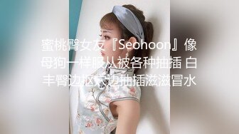 蜜桃臀女友『Seohoon』像母狗一样服从被各种抽插 白丰臀边抠穴边抽插滋滋冒水