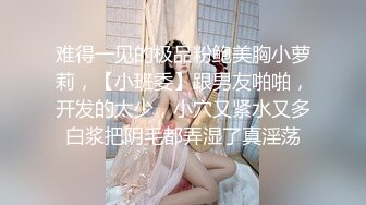 难得一见的极品粉鲍美胸小萝莉，【小班委】跟男友啪啪，开发的太少，小穴又紧水又多白浆把阴毛都弄湿了真淫荡