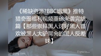 《稀缺资源?BBC媚黑》推特猎奇圈福利视频重磅来袭完结篇【那些崇拜黑人讨好黑人喜欢被黑人大驴屌肏的国人反差妹】