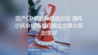 国产CD系列乔晶晶出品 清纯小妖余喵喵与药娘念念跟大哥激情3P