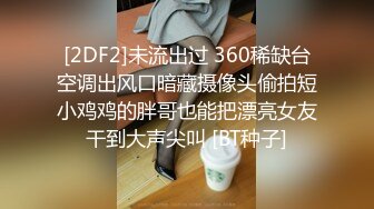 [2DF2]未流出过 360稀缺台空调出风口暗藏摄像头偷拍短小鸡鸡的胖哥也能把漂亮女友干到大声尖叫 [BT种子]