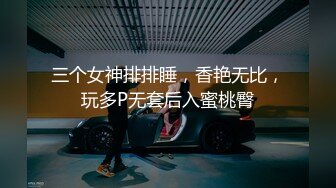 三个女神排排睡，香艳无比，玩多P无套后入蜜桃臀