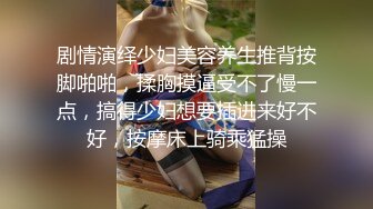 剧情演绎少妇美容养生推背按脚啪啪，揉胸摸逼受不了慢一点，搞得少妇想要插进来好不好，按摩床上骑乘猛操