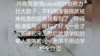 汗蒸房激情papa刚开始努力壮大胆子，不料刚准备搞就被来检查的服务员看到了，吓得极速拔吊，缓和了好大一会才重新硬起来。然后就是学姐的单人表演时间，老弟不用动学姐全自动