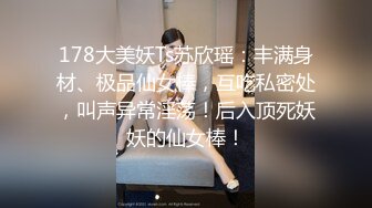 178大美妖Ts苏欣瑶：丰满身材、极品仙女棒，互吃私密处，叫声异常淫荡！后入顶死妖妖的仙女棒！